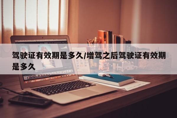 驾驶证有效期是多久/增驾之后驾驶证有效期是多久