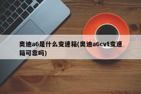 奥迪a6是什么变速箱(奥迪a6cvt变速箱可靠吗)