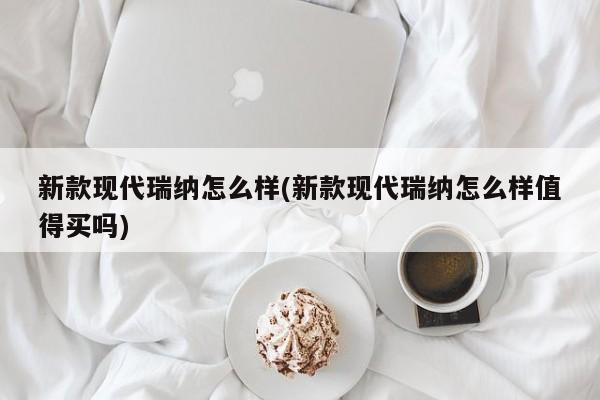 新款现代瑞纳怎么样(新款现代瑞纳怎么样值得买吗)