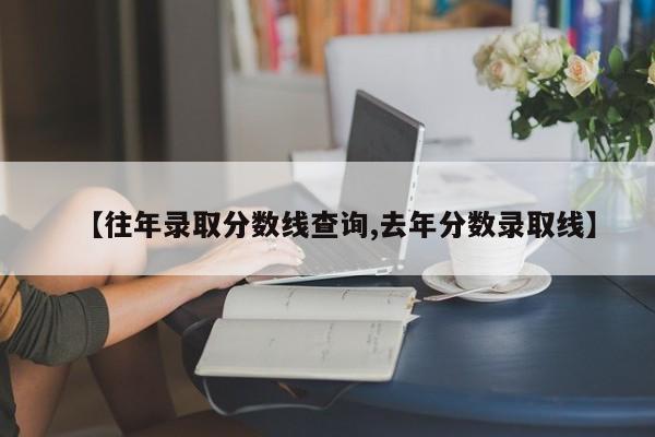 【往年录取分数线查询,去年分数录取线】