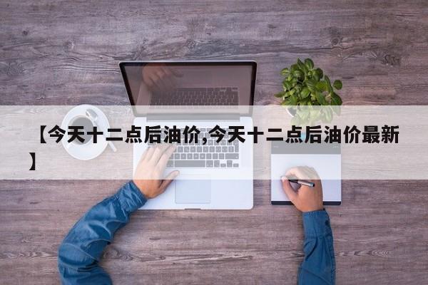 【今天十二点后油价,今天十二点后油价最新】