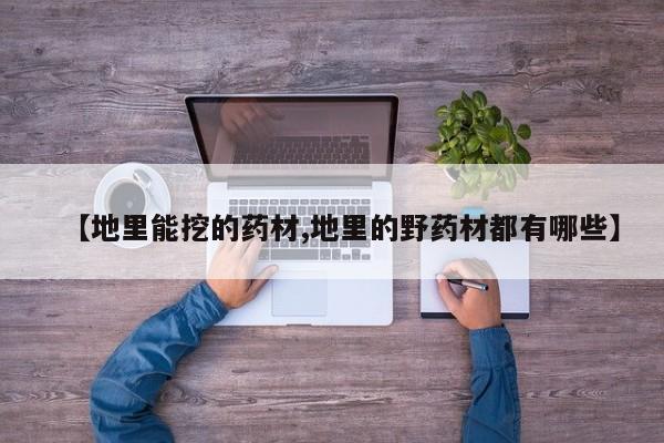 【地里能挖的药材,地里的野药材都有哪些】