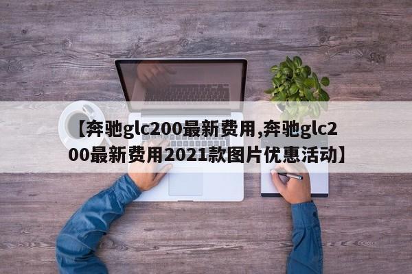【奔驰glc200最新费用,奔驰glc200最新费用2021款图片优惠活动】