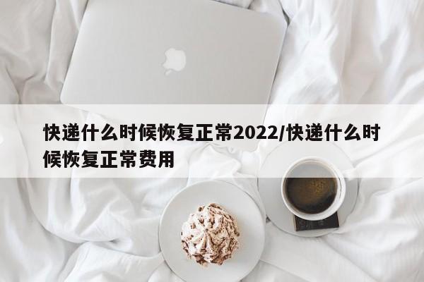 快递什么时候恢复正常2022/快递什么时候恢复正常费用