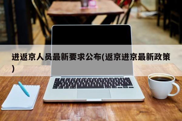 进返京人员最新要求公布(返京进京最新政策)