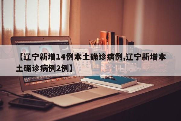 【辽宁新增14例本土确诊病例,辽宁新增本土确诊病例2例】