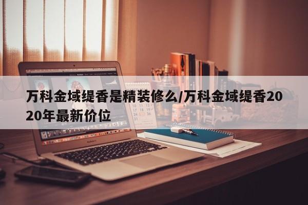 万科金域缇香是精装修么/万科金域缇香2020年最新价位
