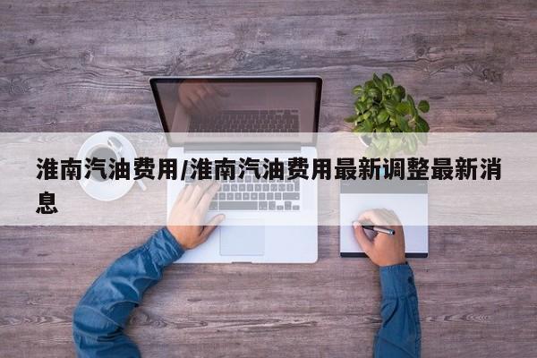 淮南汽油费用/淮南汽油费用最新调整最新消息