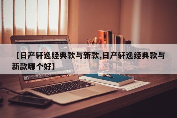 【日产轩逸经典款与新款,日产轩逸经典款与新款哪个好】