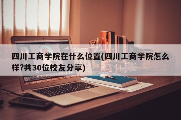 四川工商学院在什么位置(四川工商学院怎么样?共30位校友分享)