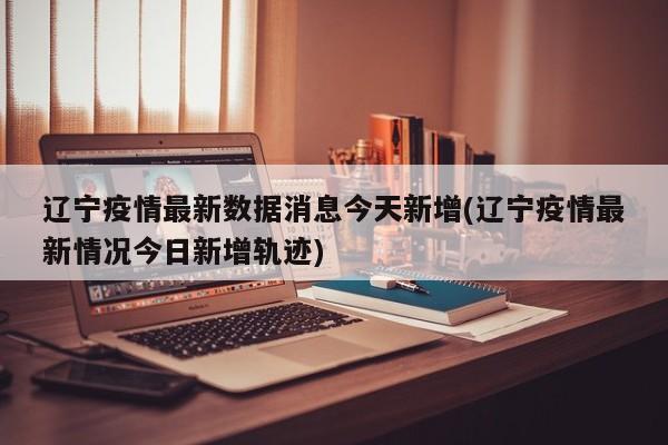 辽宁疫情最新数据消息今天新增(辽宁疫情最新情况今日新增轨迹)