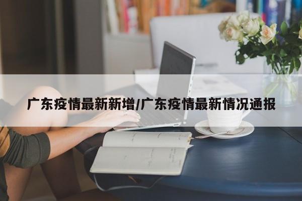 广东疫情最新新增/广东疫情最新情况通报