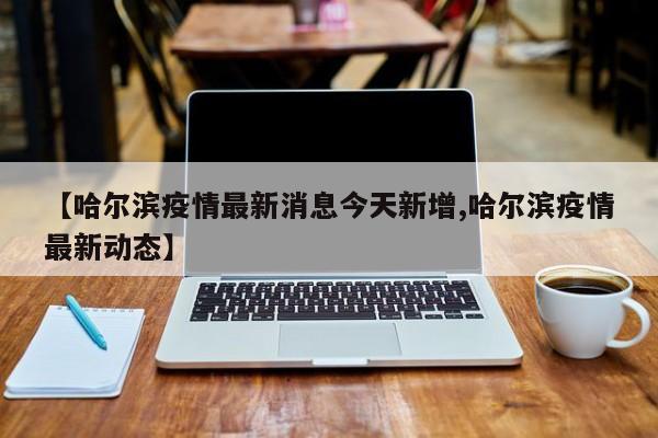 【哈尔滨疫情最新消息今天新增,哈尔滨疫情最新动态】