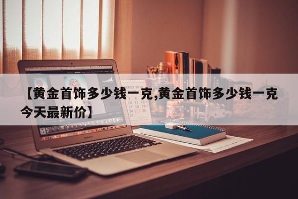 【黄金首饰多少钱一克,黄金首饰多少钱一克今天最新价】
