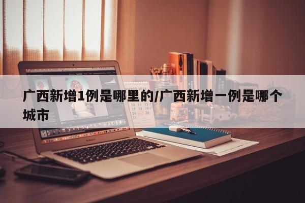 广西新增1例是哪里的/广西新增一例是哪个城市