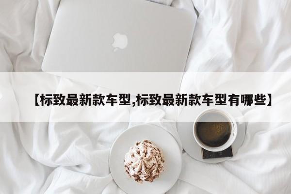 【标致最新款车型,标致最新款车型有哪些】