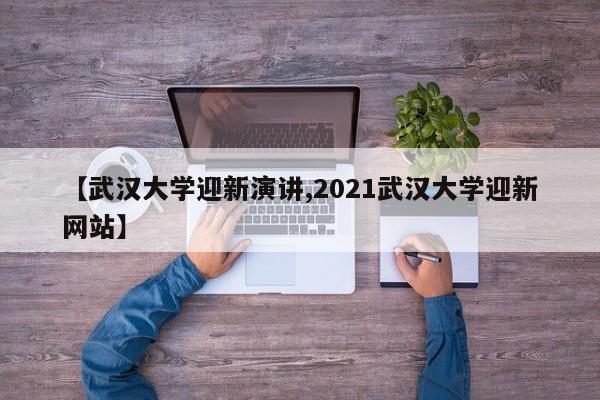 【武汉大学迎新演讲,2021武汉大学迎新网站】