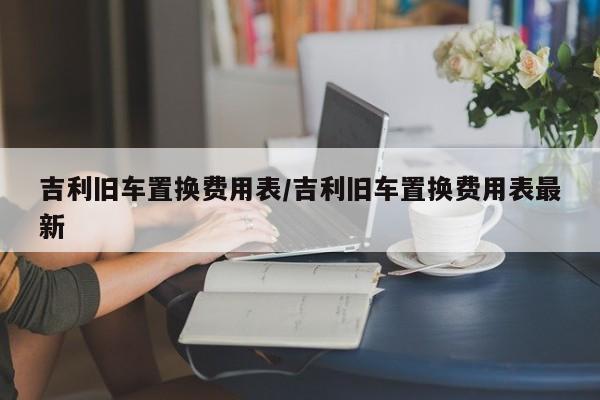 吉利旧车置换费用表/吉利旧车置换费用表最新