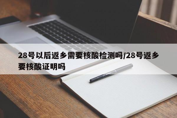 28号以后返乡需要核酸检测吗/28号返乡要核酸证明吗