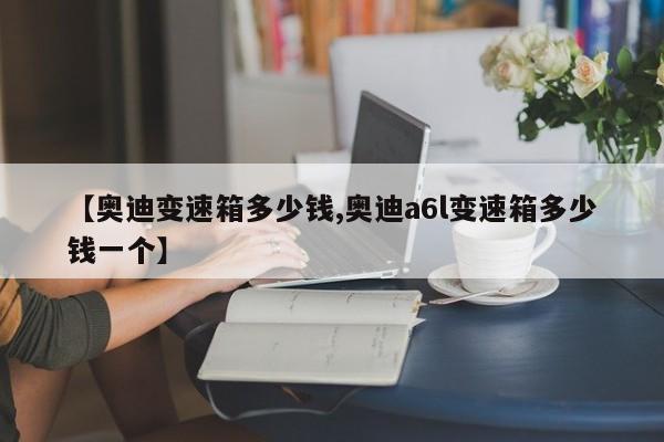 【奥迪变速箱多少钱,奥迪a6l变速箱多少钱一个】