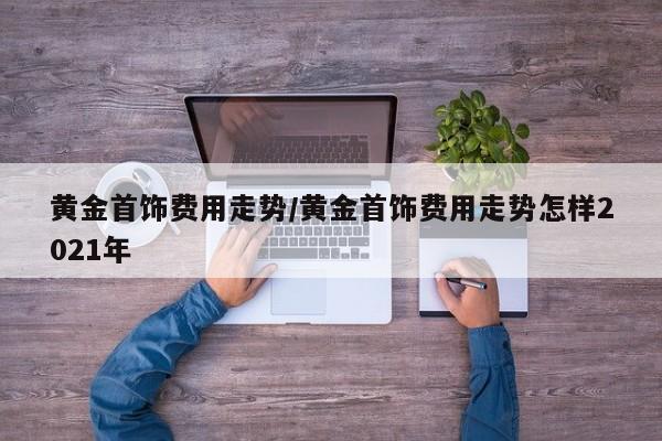 黄金首饰费用走势/黄金首饰费用走势怎样2021年
