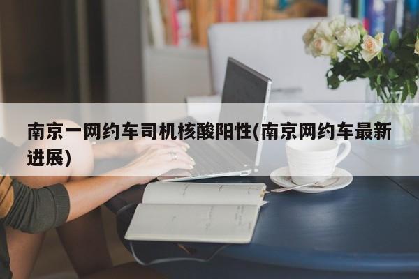 南京一网约车司机核酸阳性(南京网约车最新进展)