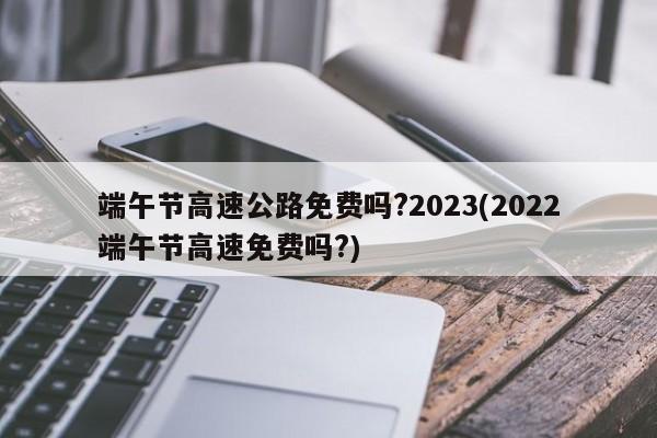 端午节高速公路免费吗?2023(2022端午节高速免费吗?)