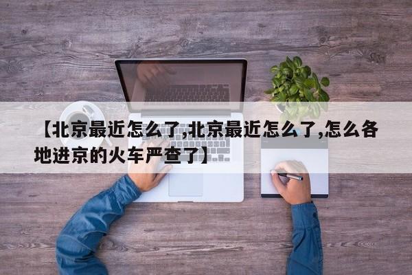 【北京最近怎么了,北京最近怎么了,怎么各地进京的火车严查了】