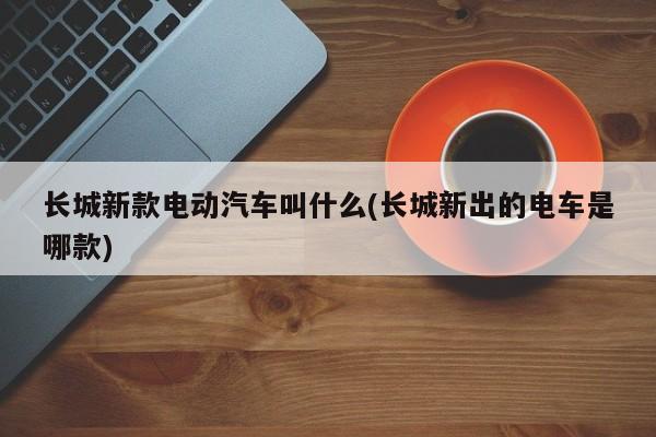 长城新款电动汽车叫什么(长城新出的电车是哪款)