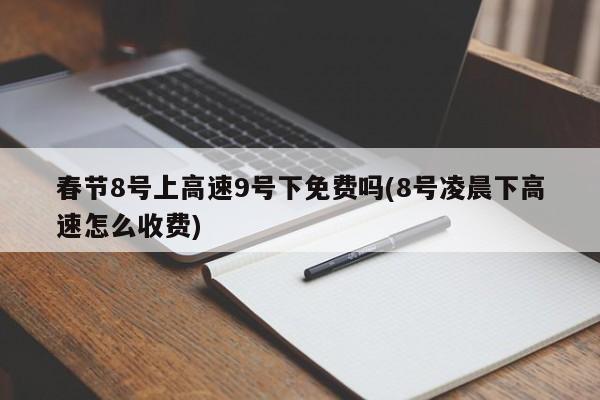 春节8号上高速9号下免费吗(8号凌晨下高速怎么收费)