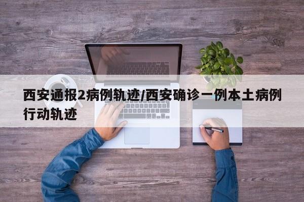 西安通报2病例轨迹/西安确诊一例本土病例行动轨迹