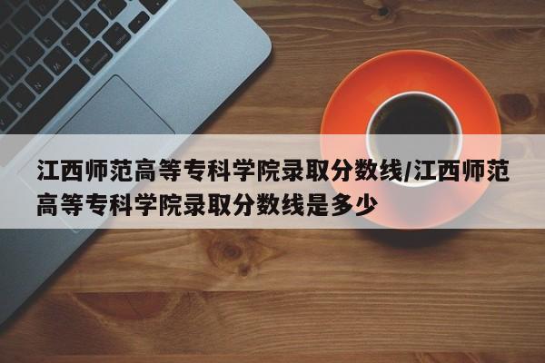 江西师范高等专科学院录取分数线/江西师范高等专科学院录取分数线是多少