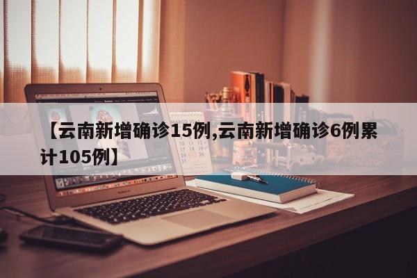 【云南新增确诊15例,云南新增确诊6例累计105例】