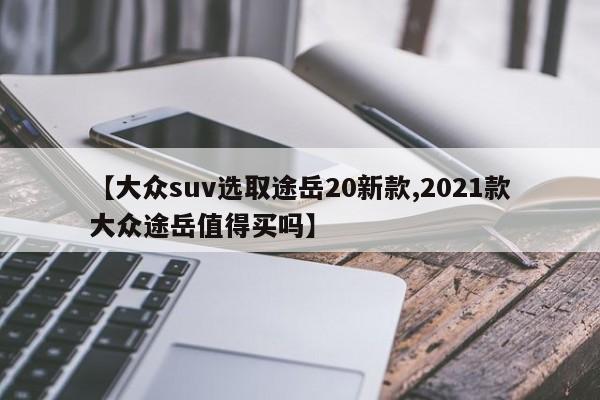 【大众suv选取途岳20新款,2021款大众途岳值得买吗】