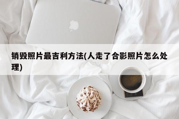销毁照片最吉利方法(人走了合影照片怎么处理)