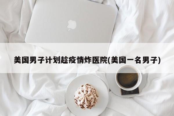 美国男子计划趁疫情炸医院(美国一名男子)