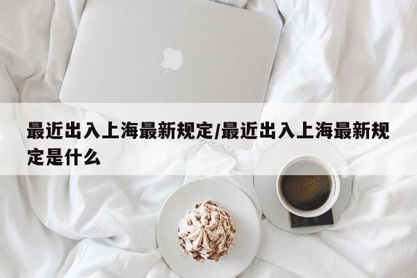 最近出入上海最新规定/最近出入上海最新规定是什么