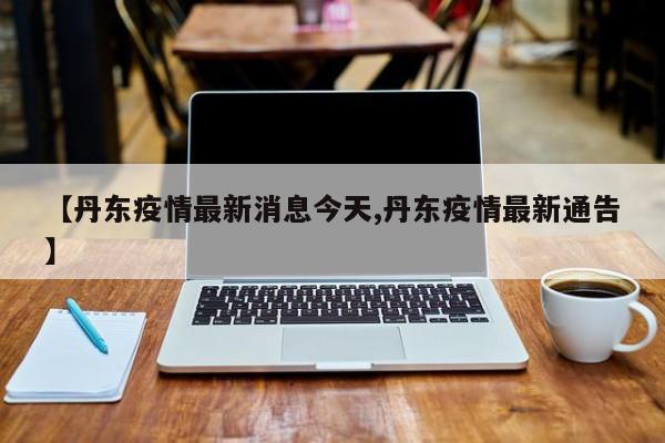 【丹东疫情最新消息今天,丹东疫情最新通告】