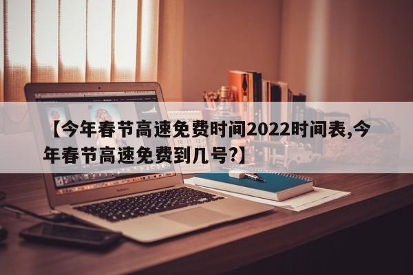 【今年春节高速免费时间2022时间表,今年春节高速免费到几号?】