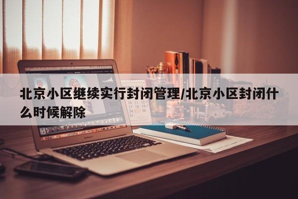 北京小区继续实行封闭管理/北京小区封闭什么时候解除