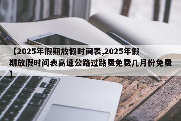 【2025年假期放假时间表,2025年假期放假时间表高速公路过路费免费几月份免费】