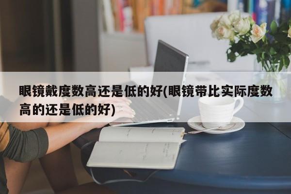 眼镜戴度数高还是低的好(眼镜带比实际度数高的还是低的好)