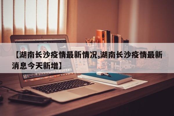 【湖南长沙疫情最新情况,湖南长沙疫情最新消息今天新增】