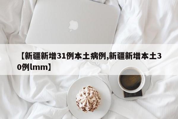 【新疆新增31例本土病例,新疆新增本土30例lmm】