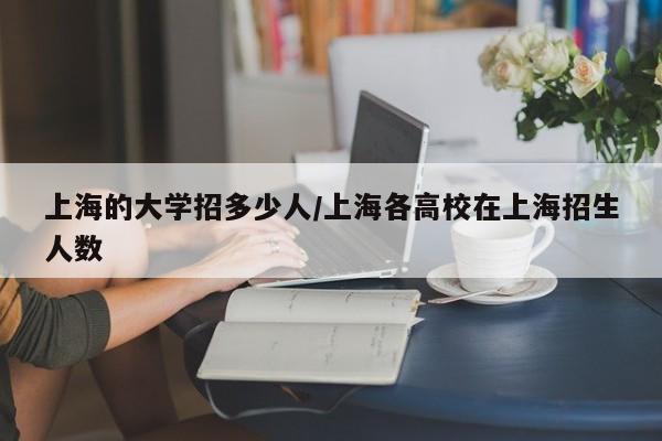 上海的大学招多少人/上海各高校在上海招生人数
