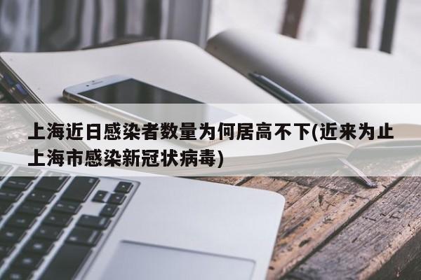 上海近日感染者数量为何居高不下(近来为止上海市感染新冠状病毒)