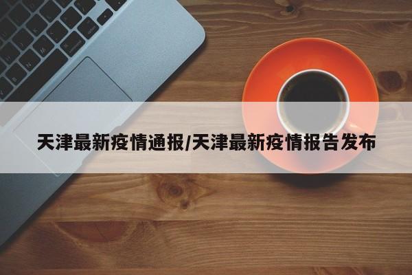 天津最新疫情通报/天津最新疫情报告发布