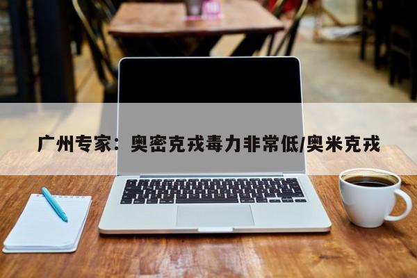 广州专家：奥密克戎毒力非常低/奥米克戎
