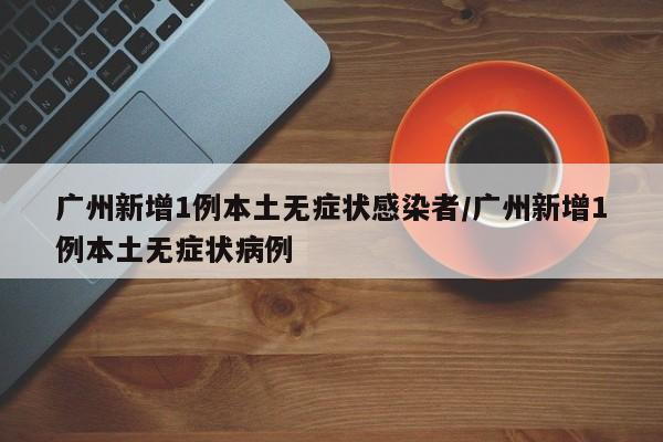 广州新增1例本土无症状感染者/广州新增1例本土无症状病例