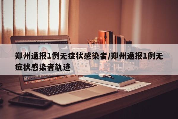 郑州通报1例无症状感染者/郑州通报1例无症状感染者轨迹